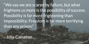 “We say we are scared by failure, but what frightens us more is the possibility of success. Possibility is far more frightening than impossibility; Freedom is far more terrifying than any prison.”   –Julia Cameron